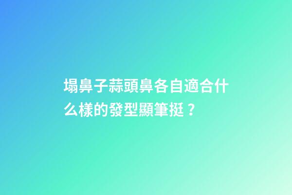塌鼻子蒜頭鼻各自適合什么樣的發型顯筆挺？